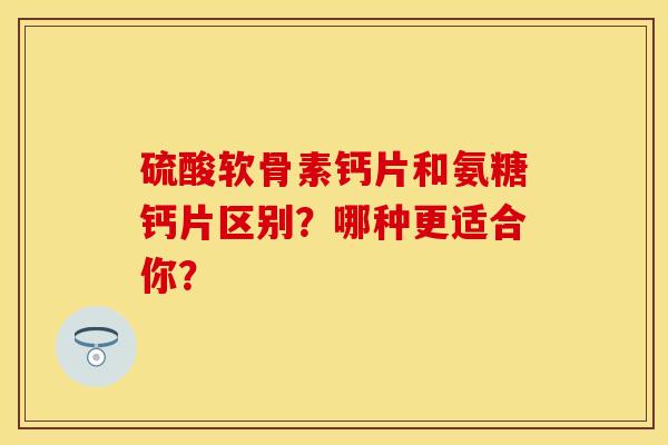 硫酸软骨素钙片和氨糖钙片区别？哪种更适合你？