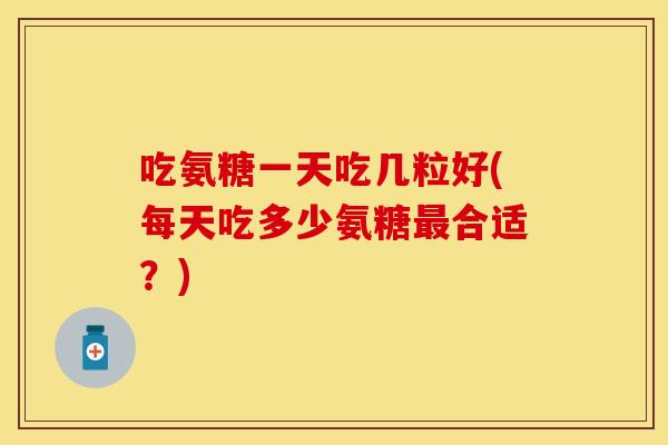 吃氨糖一天吃几粒好(每天吃多少氨糖最合适？)
