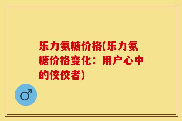 乐力氨糖价格(乐力氨糖价格变化：用户心中的佼佼者)