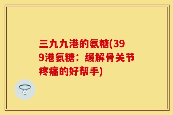 三九九港的氨糖(399港氨糖：缓解骨关节疼痛的好帮手)