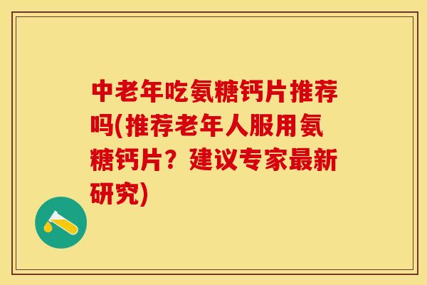 中老年吃氨糖钙片推荐吗(推荐老年人服用氨糖钙片？建议专家最新研究)