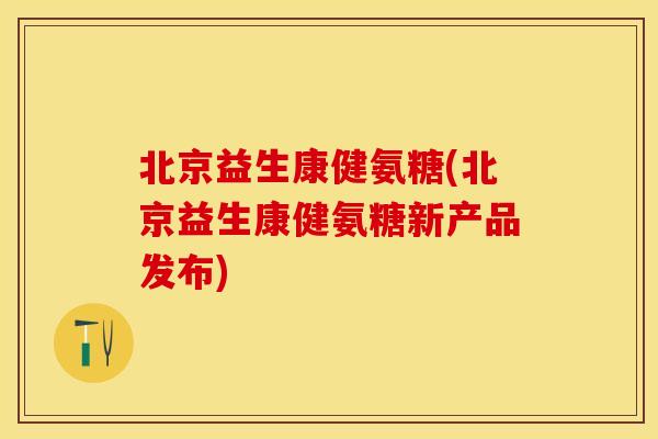 北京益生康健氨糖(北京益生康健氨糖新产品发布)
