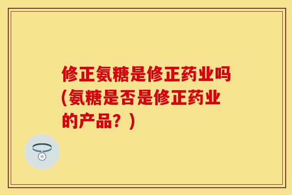 修正氨糖是修正药业吗(氨糖是否是修正药业的产品？)