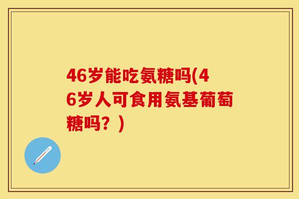 46岁能吃氨糖吗(46岁人可食用氨基葡萄糖吗？)