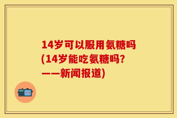 14岁可以服用氨糖吗(14岁能吃氨糖吗？——新闻报道)