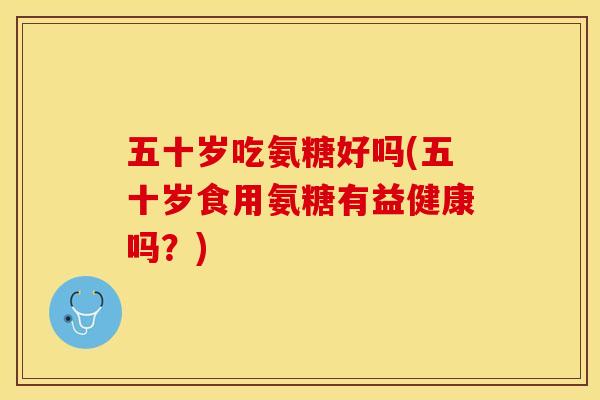 五十岁吃氨糖好吗(五十岁食用氨糖有益健康吗？)