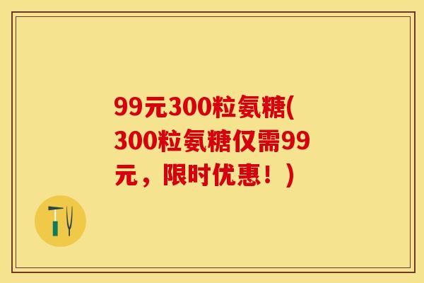 99元300粒氨糖(300粒氨糖仅需99元，限时优惠！)