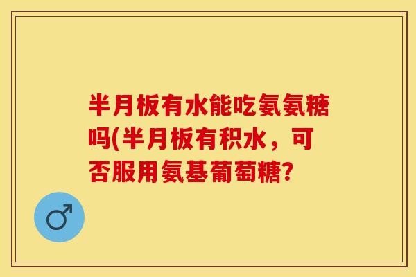 半月板有水能吃氨氨糖吗(半月板有积水，可否服用氨基葡萄糖？
