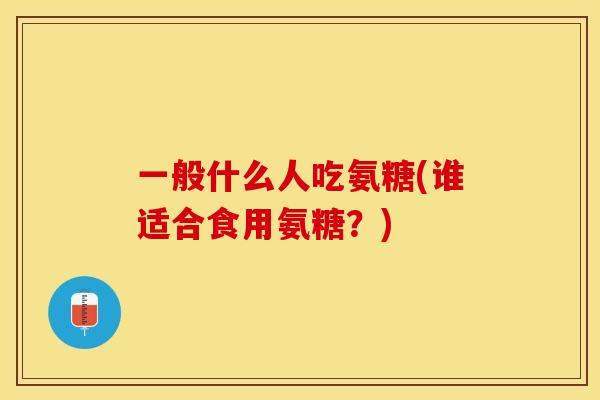 一般什么人吃氨糖(谁适合食用氨糖？)