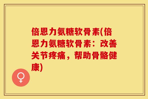 倍恩力氨糖软骨素(倍恩力氨糖软骨素：改善关节疼痛，帮助骨骼健康)