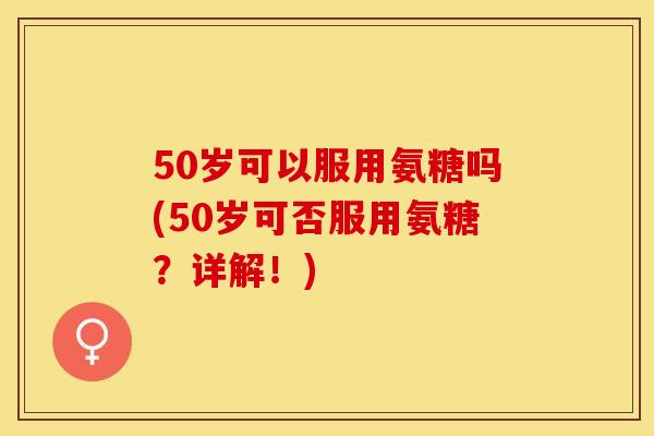 50岁可以服用氨糖吗(50岁可否服用氨糖？详解！)