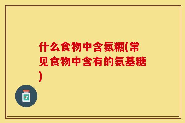 什么食物中含氨糖(常见食物中含有的氨基糖)