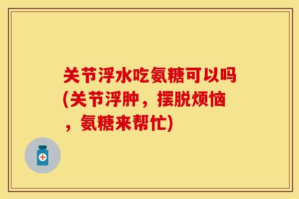 关节浮水吃氨糖可以吗(关节浮肿，摆脱烦恼，氨糖来帮忙)