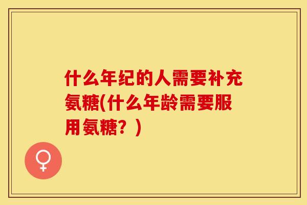 什么年纪的人需要补充氨糖(什么年龄需要服用氨糖？)
