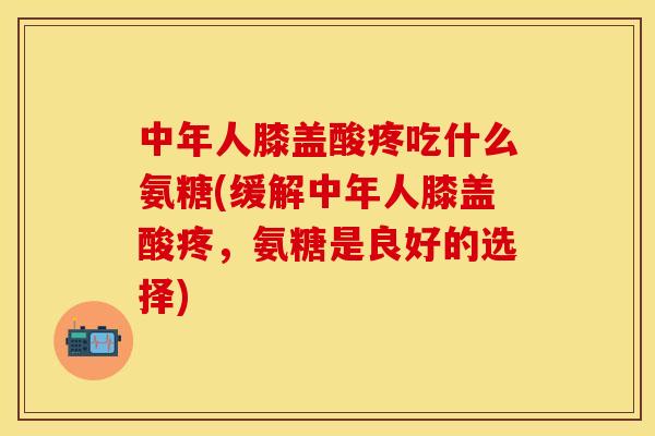 中年人膝盖酸疼吃什么氨糖(缓解中年人膝盖酸疼，氨糖是良好的选择)