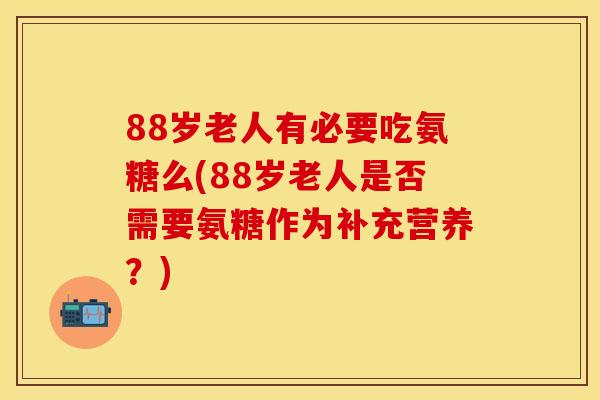 88岁老人有必要吃氨糖么(88岁老人是否需要氨糖作为补充营养？)