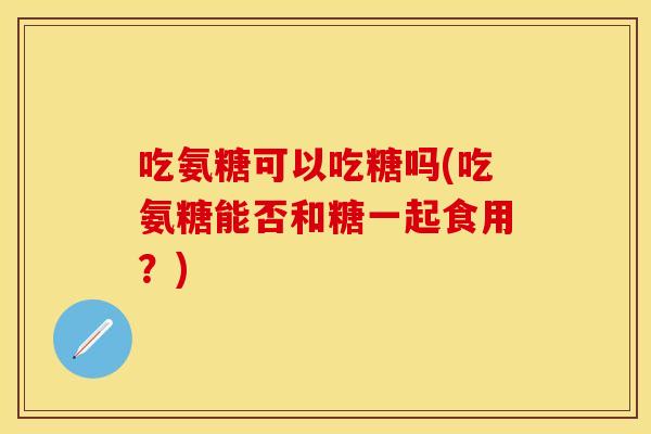 吃氨糖可以吃糖吗(吃氨糖能否和糖一起食用？)