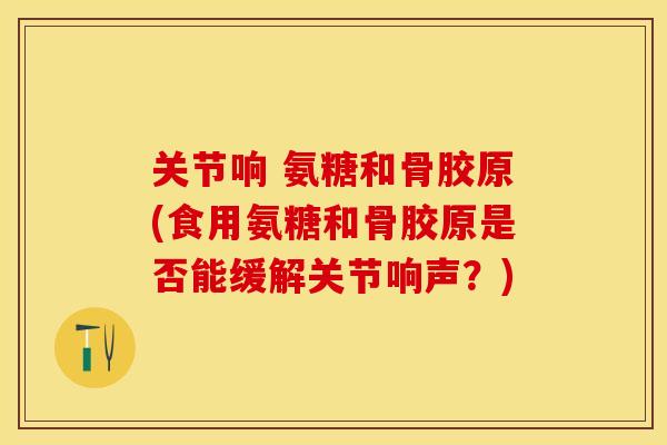 关节响 氨糖和骨胶原(食用氨糖和骨胶原是否能缓解关节响声？)