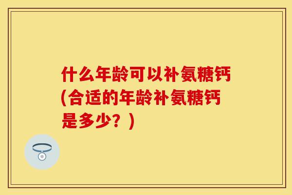 什么年龄可以补氨糖钙(合适的年龄补氨糖钙是多少？)