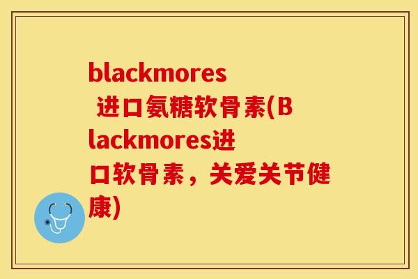 blackmores 进口氨糖软骨素(Blackmores进口软骨素，关爱关节健康)