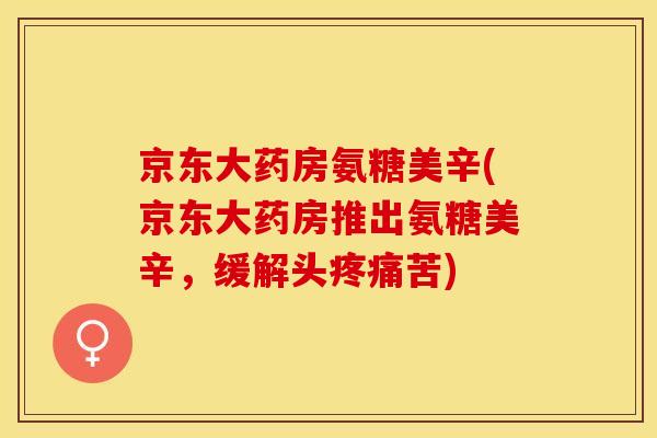 京东大药房氨糖美辛(京东大药房推出氨糖美辛，缓解头疼痛苦)