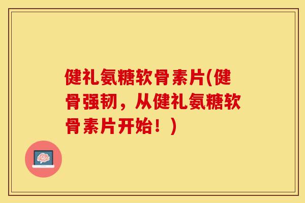 健礼氨糖软骨素片(健骨强韧，从健礼氨糖软骨素片开始！)