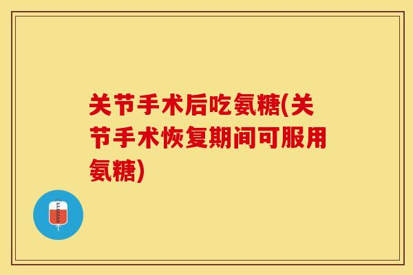 关节手术后吃氨糖(关节手术恢复期间可服用氨糖)
