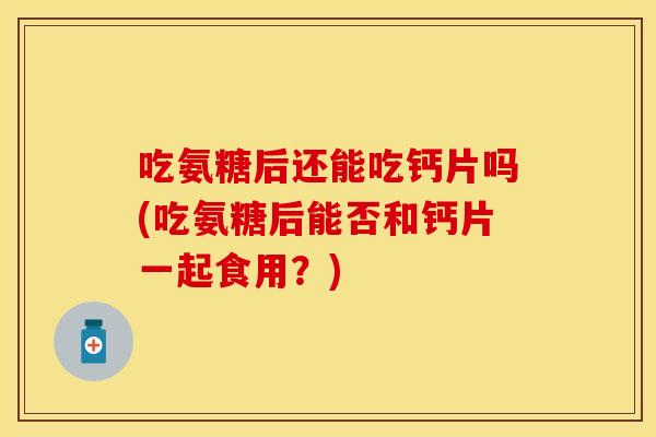 吃氨糖后还能吃钙片吗(吃氨糖后能否和钙片一起食用？)