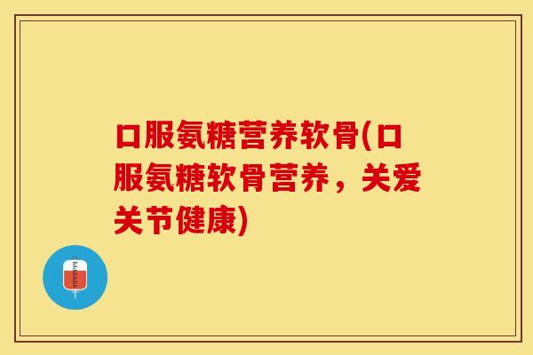 口服氨糖营养软骨(口服氨糖软骨营养，关爱关节健康)