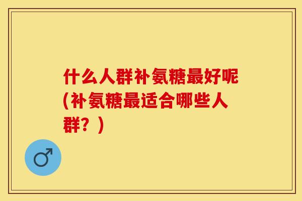 什么人群补氨糖最好呢(补氨糖最适合哪些人群？)