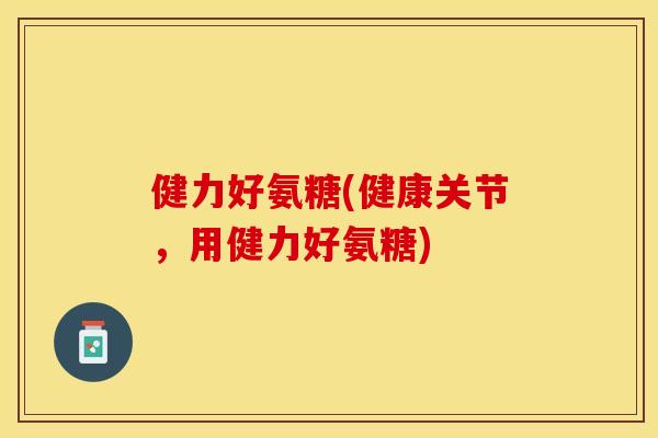 健力好氨糖(健康关节，用健力好氨糖)