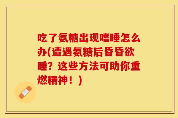 吃了氨糖出现嗜睡怎么办(遭遇氨糖后昏昏欲睡？这些方法可助你重燃精神！)