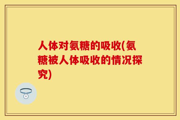 人体对氨糖的吸收(氨糖被人体吸收的情况探究)