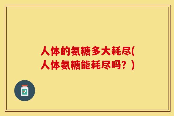 人体的氨糖多大耗尽(人体氨糖能耗尽吗？)