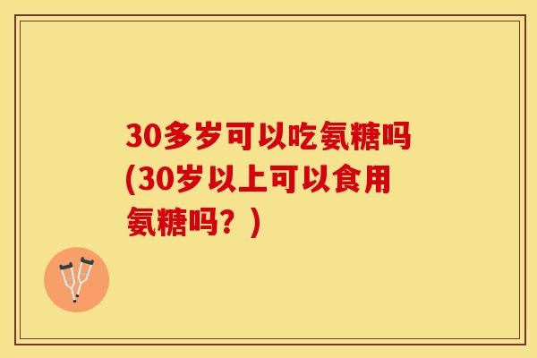 30多岁可以吃氨糖吗(30岁以上可以食用氨糖吗？)
