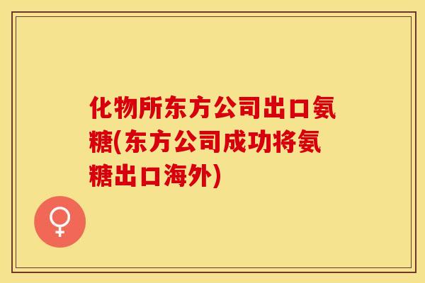 化物所东方公司出口氨糖(东方公司成功将氨糖出口海外)