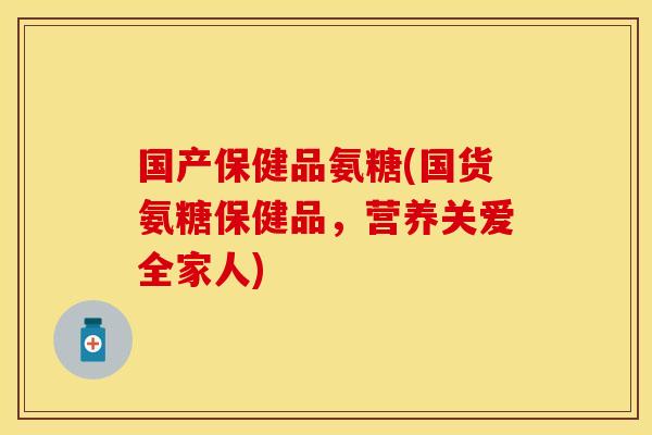国产保健品氨糖(国货氨糖保健品，营养关爱全家人)