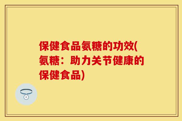 保健食品氨糖的功效(氨糖：助力关节健康的保健食品)