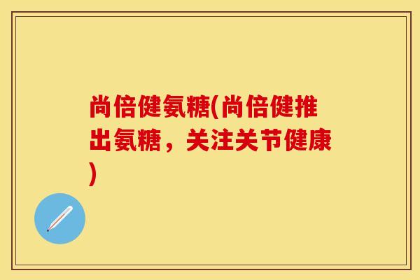 尚倍健氨糖(尚倍健推出氨糖，关注关节健康)