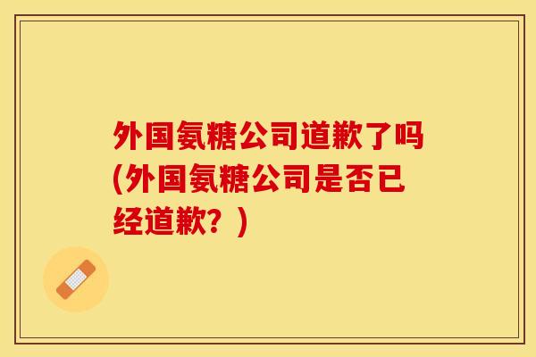 外国氨糖公司道歉了吗(外国氨糖公司是否已经道歉？)-第1张图片-关节保镖