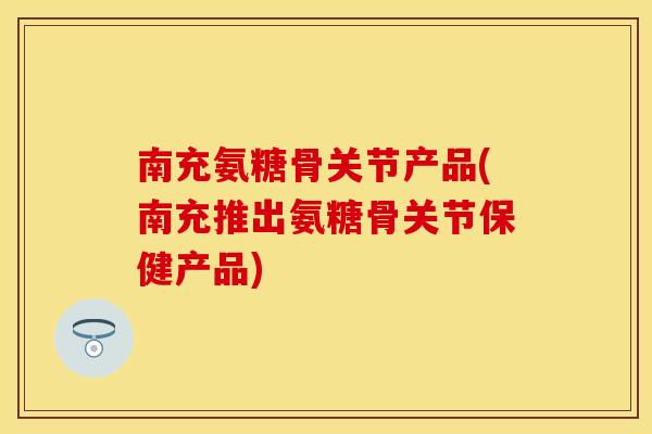 南充氨糖骨关节产品(南充推出氨糖骨关节保健产品)