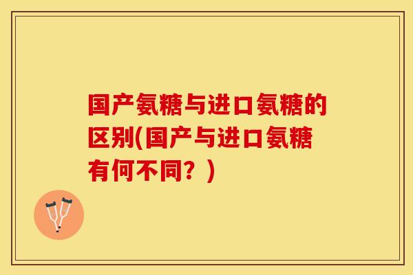 国产氨糖与进口氨糖的区别(国产与进口氨糖有何不同？)