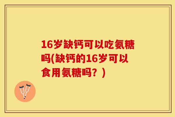 16岁缺钙可以吃氨糖吗(缺钙的16岁可以食用氨糖吗?)-第1张图片-关节保镖 16岁缺钙可以吃氨糖吗(缺钙的16岁可以食用氨糖吗?)-第1张图片-关节保镖