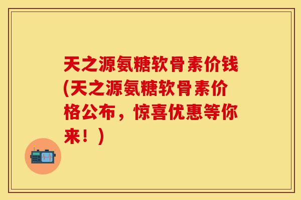 天之源氨糖软骨素价钱(天之源氨糖软骨素价格公布，惊喜优惠等你来！)-第1张图片-关节保镖