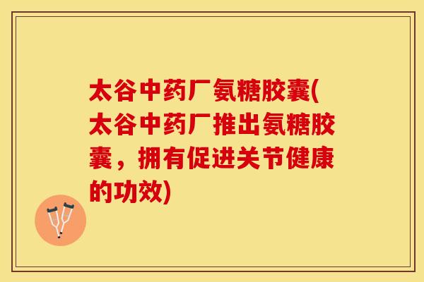 太谷中药厂氨糖胶囊(太谷中药厂推出氨糖胶囊，拥有促进关节健康的功效)