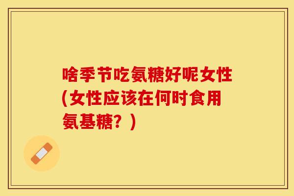 啥季节吃氨糖好呢女性(女性应该在何时食用氨基糖？)