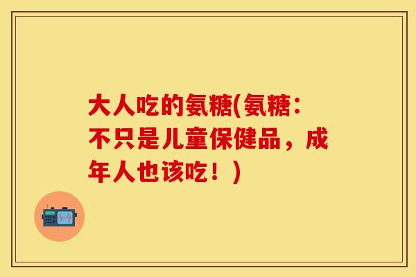 大人吃的氨糖(氨糖：不只是儿童保健品，成年人也该吃！)