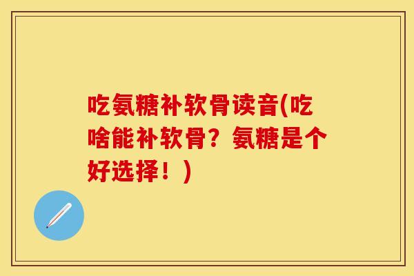 吃氨糖补软骨读音(吃啥能补软骨？氨糖是个好选择！)