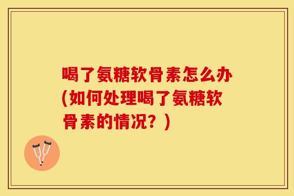 喝了氨糖软骨素怎么办(如何处理喝了氨糖软骨素的情况？)