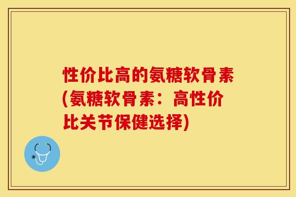 性价比高的氨糖软骨素(氨糖软骨素：高性价比关节保健选择)